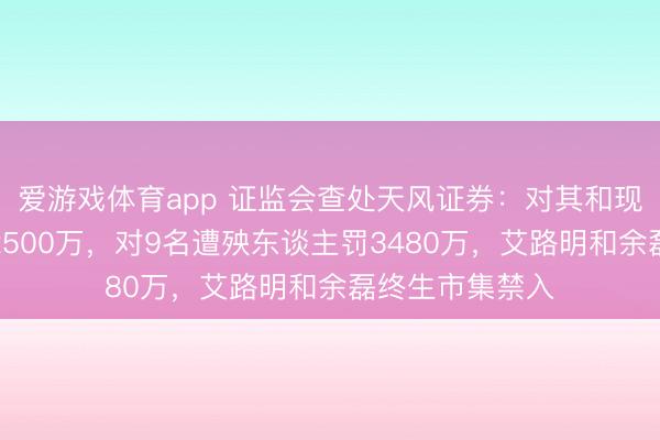 爱游戏体育app 证监会查处天风证券：对其和现代集团顶格罚2500万，对9名遭殃东谈主罚3480万，艾路明和余磊终生市集禁入