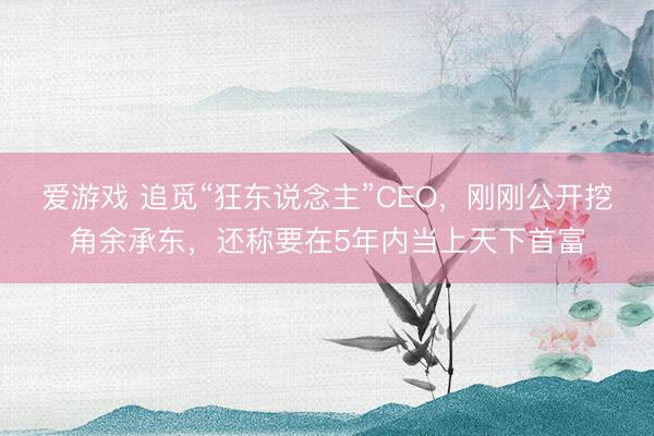 爱游戏 追觅“狂东说念主”CEO,刚刚公开挖角余承东,还称要在5年内当上天下首富