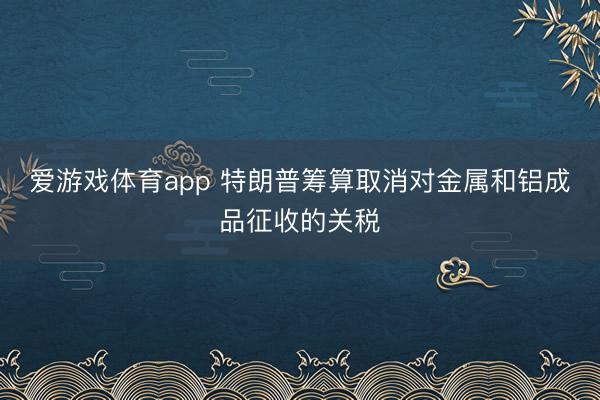 爱游戏体育app 特朗普筹算取消对金属和铝成品征收的关税