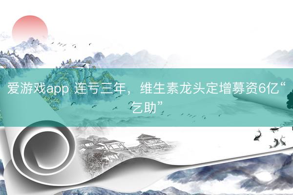 爱游戏app 连亏三年，维生素龙头定增募资6亿“乞助”