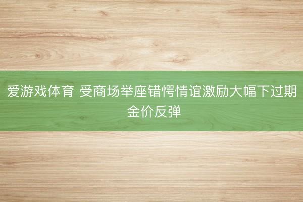 爱游戏体育 受商场举座错愕情谊激励大幅下过期 金价反弹