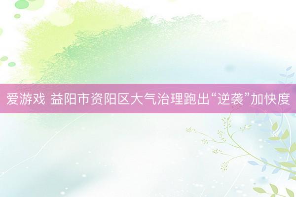 爱游戏 益阳市资阳区大气治理跑出“逆袭”加快度