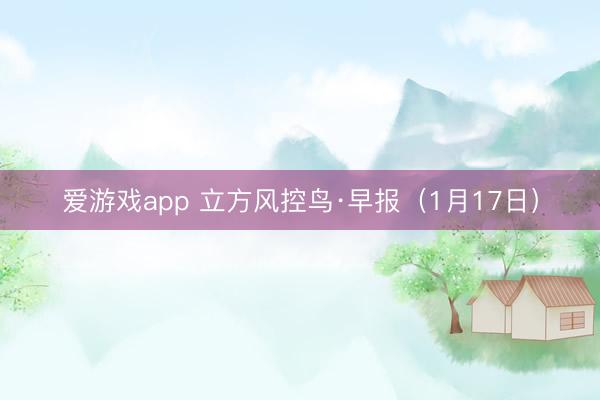 爱游戏app 立方风控鸟·早报（1月17日）