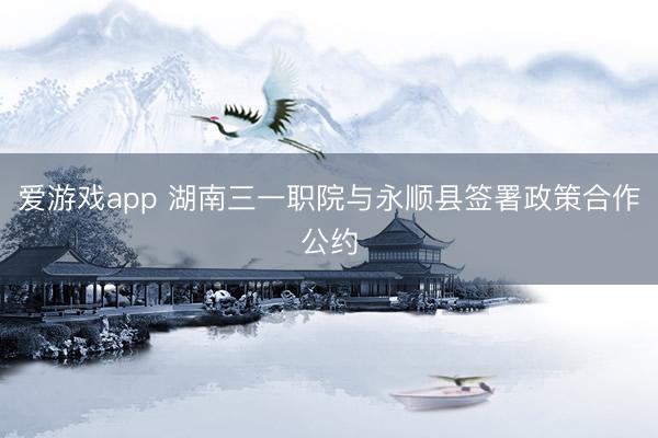 爱游戏app 湖南三一职院与永顺县签署政策合作公约
