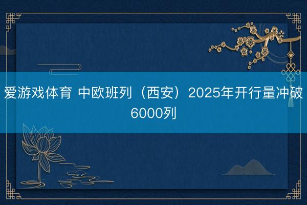 爱游戏体育 中欧班列（西安）2025年开行量冲破6000列