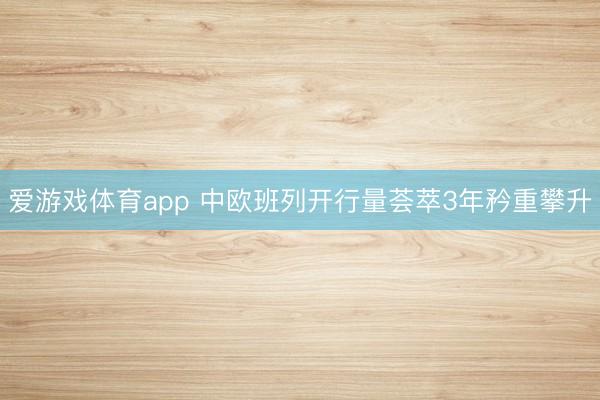 爱游戏体育app 中欧班列开行量荟萃3年矜重攀升