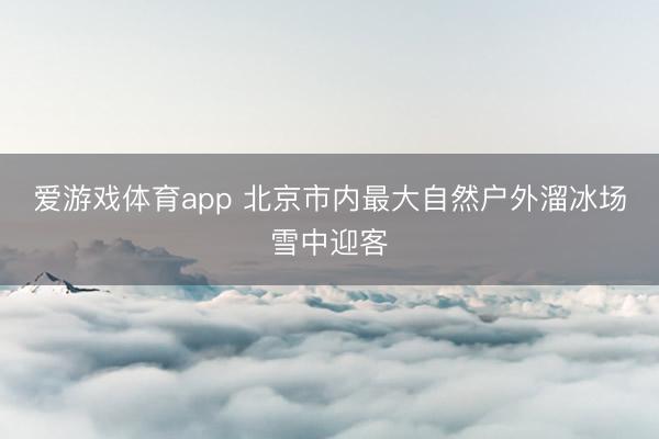 爱游戏体育app 北京市内最大自然户外溜冰场雪中迎客