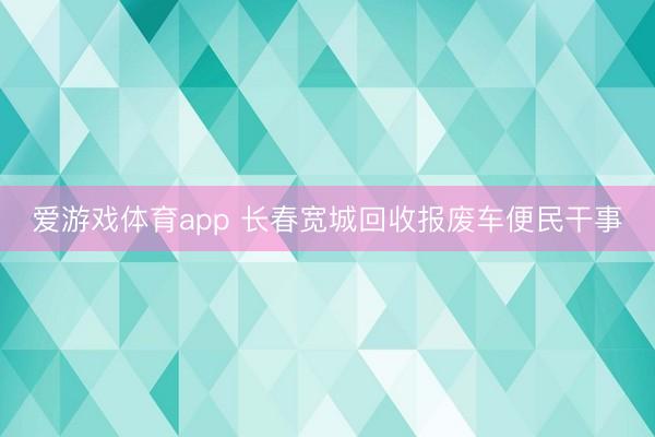 爱游戏体育app 长春宽城回收报废车便民干事