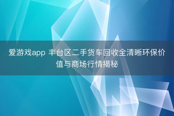 爱游戏app 丰台区二手货车回收全清晰环保价值与商场行情揭秘