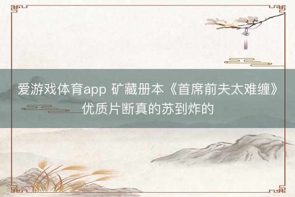 爱游戏体育app 矿藏册本《首席前夫太难缠》优质片断真的苏到炸的