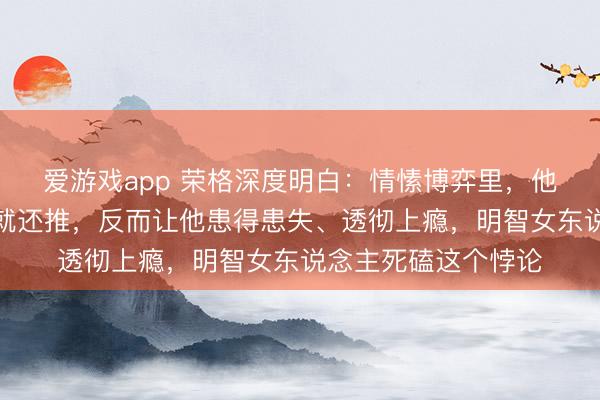 爱游戏app 荣格深度明白：情愫博弈里，他管你越严你越要欲就还推，反而让他患得患失、透彻上瘾，明智女东说念主死磕这个悖论