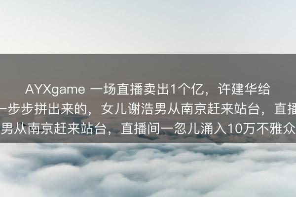 AYXgame 一场直播卖出1个亿，许建华给女儿的那场盛宴，钱是一步步拼出来的，女儿谢浩男从南京赶来站台，直播间一忽儿涌入10万不雅众