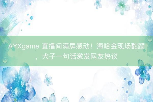 AYXgame 直播间满屏感动！海哈金现场酡颜，犬子一句话激发网友热议
