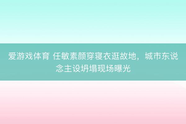 爱游戏体育 任敏素颜穿寝衣逛故地，城市东说念主设坍塌现场曝光