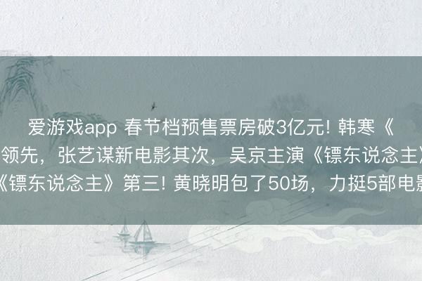 爱游戏app 春节档预售票房破3亿元! 韩寒《奔驰东说念主生3》遥遥领先，张艺谋新电影其次，吴京主演《镖东说念主》第三! 黄晓明包了50场，力挺5部电影，稳赢了