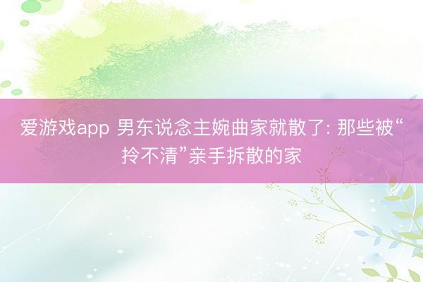爱游戏app 男东说念主婉曲家就散了: 那些被“拎不清”亲手拆散的家