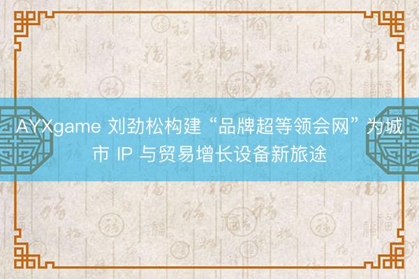 AYXgame 刘劲松构建 “品牌超等领会网” 为城市 IP 与贸易增长设备新旅途