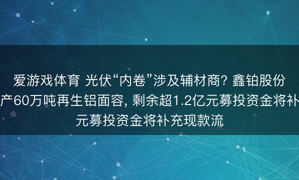爱游戏体育 光伏“内卷”涉及辅材商? 鑫铂股份拟完毕年产60万吨再生铝面容， 剩余超1.2亿元募投资金将补充现款流