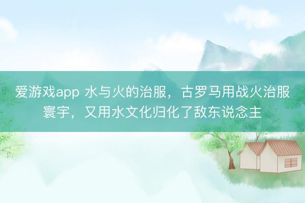 爱游戏app 水与火的治服，古罗马用战火治服寰宇，又用水文化归化了敌东说念主