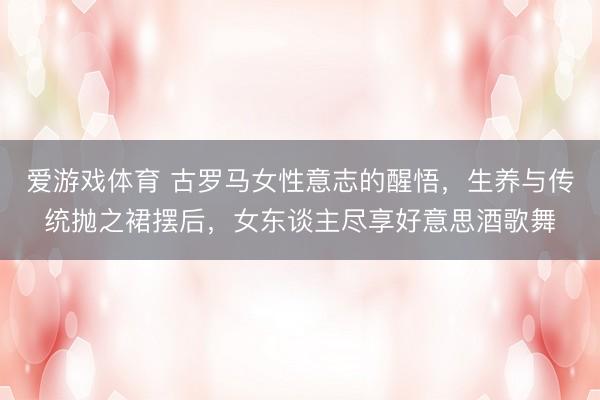 爱游戏体育 古罗马女性意志的醒悟，生养与传统抛之裙摆后，女东谈主尽享好意思酒歌舞