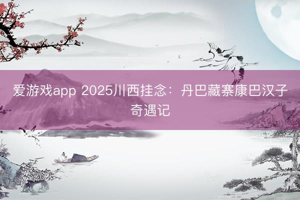 爱游戏app 2025川西挂念：丹巴藏寨康巴汉子奇遇记