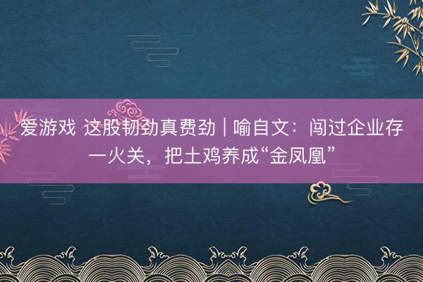 爱游戏 这股韧劲真费劲 | 喻自文：闯过企业存一火关，把土鸡养成“金凤凰”