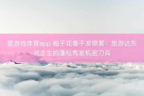 爱游戏体育app 栀子花香干发喷雾：旅游达东说念主的蓬松秀发机密刀兵