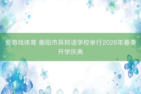 爱游戏体育 衡阳市异邦语学校举行2026年春季开学庆典