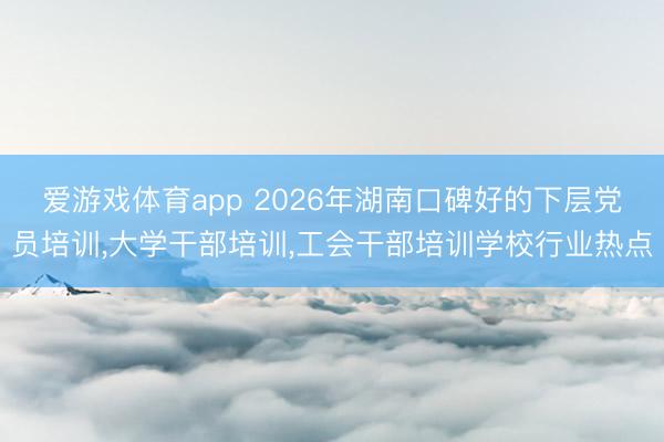 爱游戏体育app 2026年湖南口碑好的下层党员培训，大学干部培训，工会干部培训学校行业热点