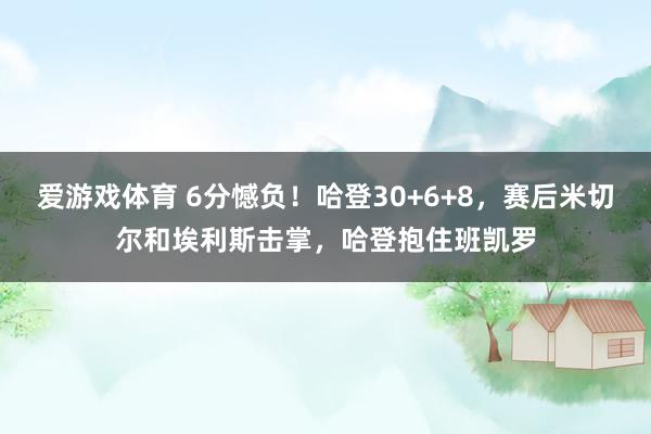 爱游戏体育 6分憾负！哈登30+6+8，赛后米切尔和埃利斯击掌，哈登抱住班凯罗