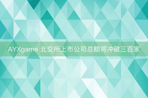 AYXgame 北交所上市公司总额将冲破三百家