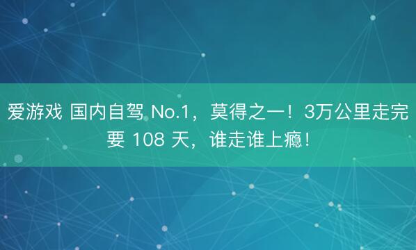 爱游戏 国内自驾 No.1，莫得之一！3万公里走完要 108 天，谁走谁上瘾！
