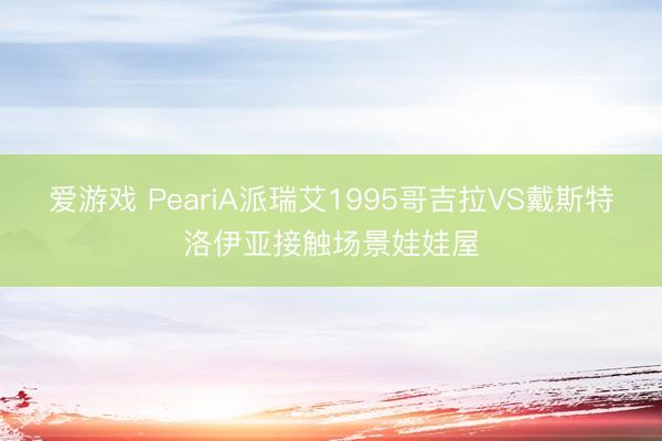 爱游戏 PeariA派瑞艾1995哥吉拉VS戴斯特洛伊亚接触场景娃娃屋