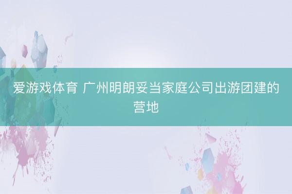 爱游戏体育 广州明朗妥当家庭公司出游团建的营地