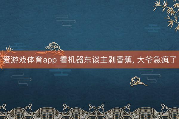 爱游戏体育app 看机器东谈主剥香蕉, 大爷急疯了
