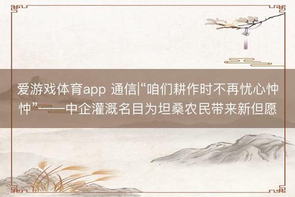 爱游戏体育app 通信|“咱们耕作时不再忧心忡忡”——中企灌溉名目为坦桑农民带来新但愿