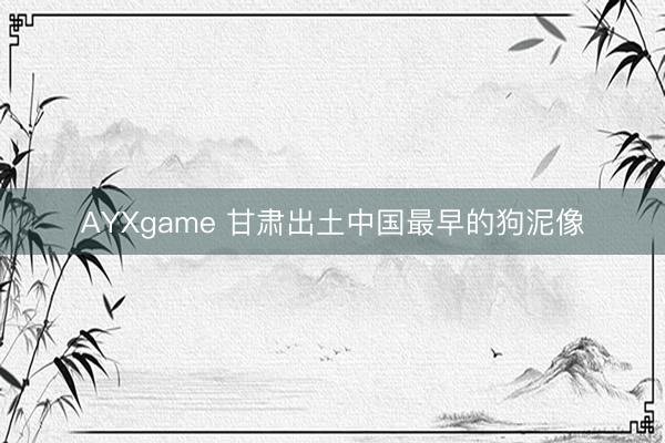 AYXgame 甘肃出土中国最早的狗泥像