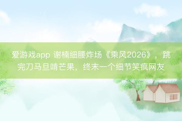 爱游戏app 谢楠细腰炸场《乘风2026》，跳完刀马旦啃芒果，终末一个细节笑疯网友
