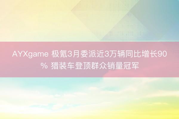 AYXgame 极氪3月委派近3万辆同比增长90% 猎装车登顶群众销量冠军