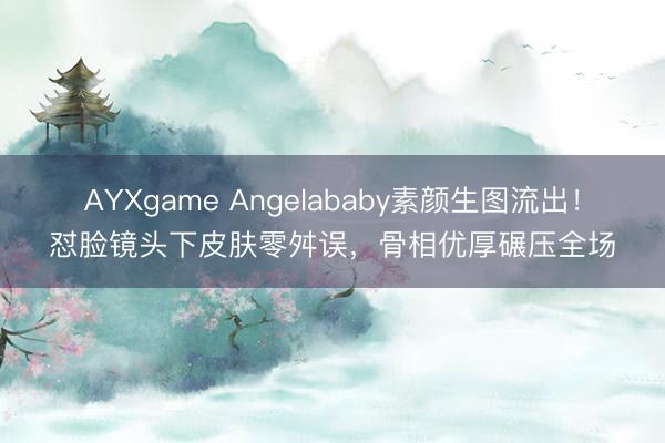 AYXgame Angelababy素颜生图流出！怼脸镜头下皮肤零舛误，骨相优厚碾压全场