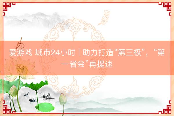 爱游戏 城市24小时 | 助力打造“第三极”,“第一省会”再提速