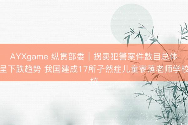 AYXgame 纵贯部委｜拐卖犯警案件数目总体呈下跌趋势 我国建成17所孑然症儿童寥落老师学校