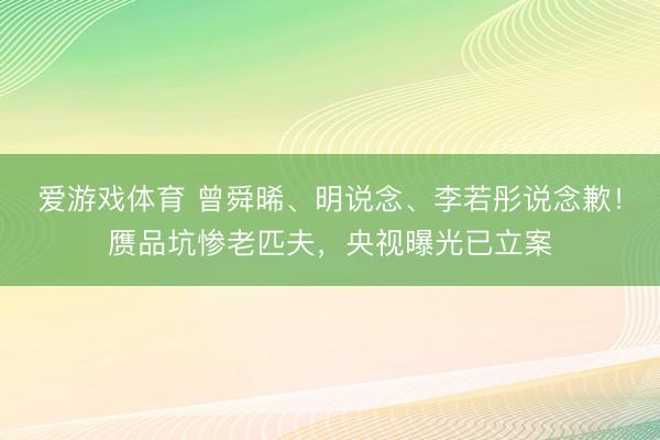 爱游戏体育 曾舜晞、明说念、李若彤说念歉！赝品坑惨老匹夫，央视曝光已立案