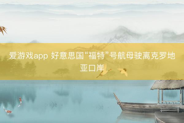 爱游戏app 好意思国“福特”号航母驶离克罗地亚口岸