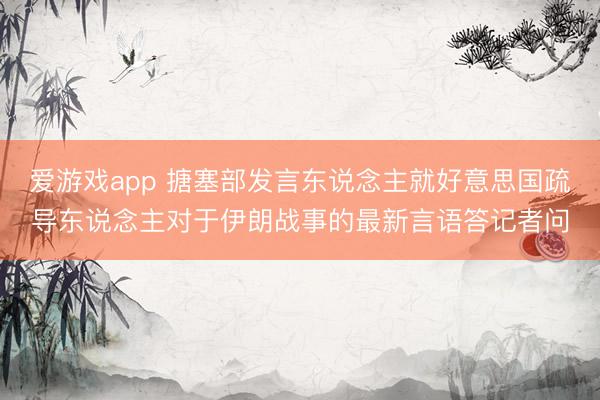 爱游戏app 搪塞部发言东说念主就好意思国疏导东说念主对于伊朗战事的最新言语答记者问