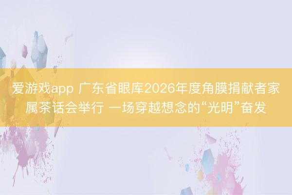 爱游戏app 广东省眼库2026年度角膜捐献者家属茶话会举行 一场穿越想念的“光明”奋发