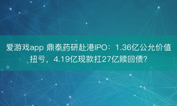 爱游戏app 鼎泰药研赴港IPO:1.36亿公允价值扭亏,4.19亿现款扛27亿赎回债?