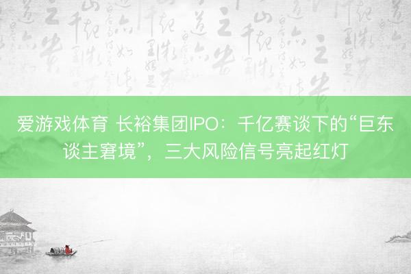 爱游戏体育 长裕集团IPO:千亿赛谈下的“巨东谈主窘境”,三大风险信号亮起红灯