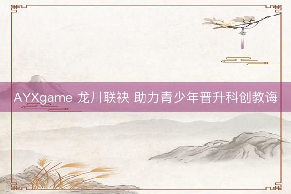 AYXgame 龙川联袂 助力青少年晋升科创教诲