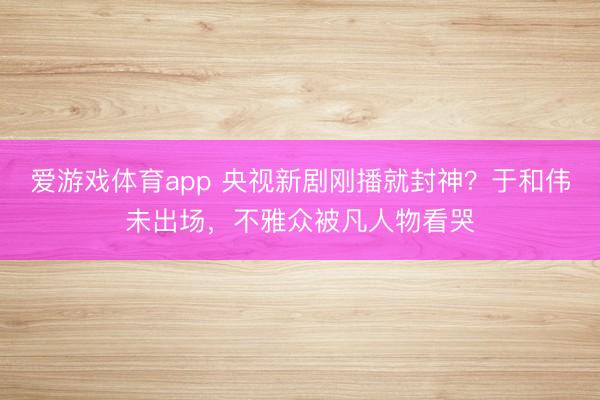 爱游戏体育app 央视新剧刚播就封神？于和伟未出场，不雅众被凡人物看哭